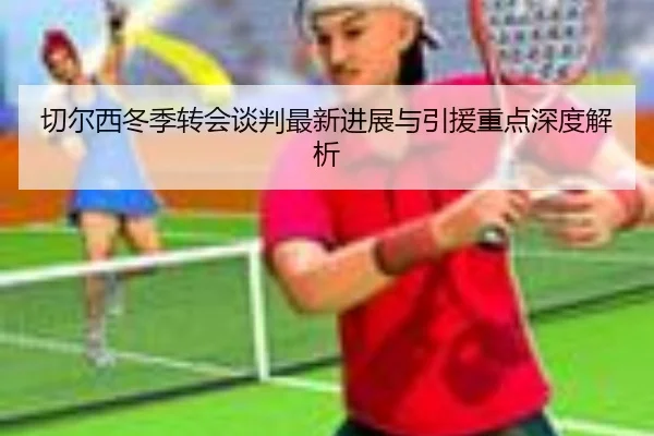 切尔西冬季转会谈判最新进展与引援重点深度解析